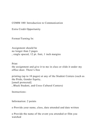 COMM 100/ Introduction to Communication
Extra Credit Opportunity
Format/Turning In:
Assignment should be
no longer than 2 pages
, single spaced, 12 pt. font, 1 inch margins
Print
the assignment and give it to me in class or slide it under my
office door. There’s free
printing (up to 10 pages) at any of the Student Centers (such as
the Pride, Gender Equity,
[email protected]
, Black Student, and Cross Cultural Centers)
Instructions:
Information: 2 points
o Provide your name, class, date attended and date written
o Provide the name of the event you attended or film you
watched
 