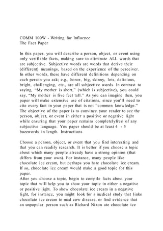 COMM 100W - Writing for Influence
The Fact Paper
In this paper, you will describe a person, object, or event using
only verifiable facts, making sure to eliminate ALL words that
are subjective. Subjective words are words that derive their
(different) meanings, based on the experience of the perceiver.
In other words, these have different definitions depending on
each person you ask; e.g., honor, big, skinny, lots, delicious,
bright, challenging, etc., are all subjective words. In contrast to
saying, “My mother is short,” (which is subjective), you could
say, “My mother is five feet tall.” As you can imagine then, you
paper will make extensive use of citations, since you’ll need to
cite every fact in your paper that is not “common knowledge.”
The objective of the paper is to convince your reader to see the
person, object, or event in either a positive or negative light
while ensuring that your paper remains completelyfree of any
subjective language. You paper should be at least 4 - 5
buzzwords in length. Instructions
Choose a person, object, or event that you find interesting and
that you can readily research. It is better if you choose a topic
about which many people already have a strong opinion (that
differs from your own). For instance, many people like
chocolate ice cream, but perhaps you hate chocolate ice cream.
If so, chocolate ice cream would make a good topic for this
paper.
After you choose a topic, begin to compile facts about your
topic that will help you to show your topic in either a negative
or positive light. To show chocolate ice cream in a negative
light, for instance, you might look for a medical study that links
chocolate ice cream to mad cow disease, or find evidence that
an unpopular person such as Richard Nixon ate chocolate ice
 