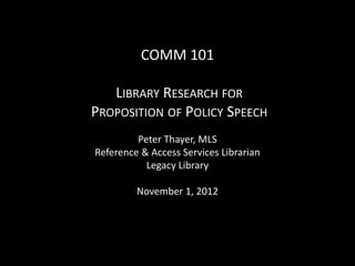 COMM 101

   LIBRARY RESEARCH FOR
PROPOSITION OF POLICY SPEECH
         Peter Thayer, MLS
Reference & Access Services Librarian
           Legacy Library

         November 1, 2012
 