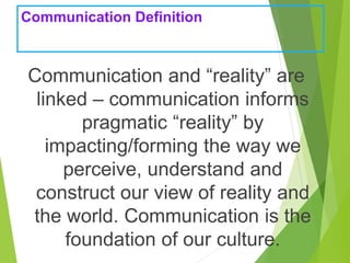 Communication Definition
Communication and “reality” are
linked – communication informs
pragmatic “reality” by
impacting/forming the way we
perceive, understand and
construct our view of reality and
the world. Communication is the
foundation of our culture.
 