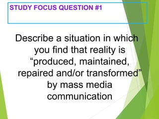 STUDY FOCUS QUESTION #1
Describe a situation in which
you find that reality is
“produced, maintained,
repaired and/or transformed”
by mass media
communication
 