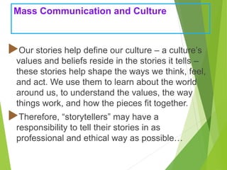 Mass Communication and Culture
Our stories help define our culture – a culture’s
values and beliefs reside in the stories it tells –
these stories help shape the ways we think, feel,
and act. We use them to learn about the world
around us, to understand the values, the way
things work, and how the pieces fit together.
Therefore, “storytellers” may have a
responsibility to tell their stories in as
professional and ethical way as possible…
 