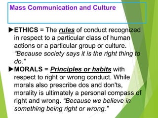 Mass Communication and Culture
ETHICS = The rules of conduct recognized
in respect to a particular class of human
actions or a particular group or culture.
“Because society says it is the right thing to
do.”
MORALS = Principles or habits with
respect to right or wrong conduct. While
morals also prescribe dos and don'ts,
morality is ultimately a personal compass of
right and wrong. “Because we believe in
something being right or wrong.”
 