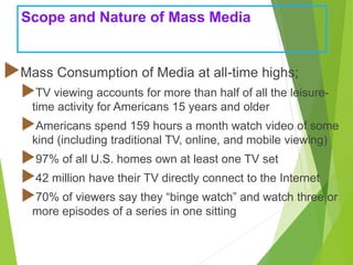 Scope and Nature of Mass Media
Mass Consumption of Media at all-time highs;
TV viewing accounts for more than half of all the leisure-
time activity for Americans 15 years and older
Americans spend 159 hours a month watch video of some
kind (including traditional TV, online, and mobile viewing)
97% of all U.S. homes own at least one TV set
42 million have their TV directly connect to the Internet
70% of viewers say they “binge watch” and watch three or
more episodes of a series in one sitting
 