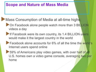 Scope and Nature of Mass Media
Mass Consumption of Media at all-time highs;
On Facebook alone people watch more than 3 BILLION
videos a day
If Facebook were its own country, its 1.4 BILLION users
would make it the largest country in the world
Facebook alone accounts for 6% of all the time the world’s
Internet users spend online
59% of Americans play video games, with over half of all
U.S. homes own a video game console, averaging two per
home
 