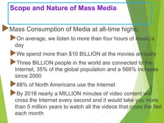Scope and Nature of Mass Media
Mass Consumption of Media at all-time highs;
On average, we listen to more than four hours of music a
day
We spend more than $10 BILLION at the movies annually
Three BILLION people in the world are connected to the
Internet, 35% of the global population and a 566% increase
since 2000
88% of North Americans use the Internet
By 2018 nearly a MILLION minutes of video content will
cross the Internet every second and it would take you more
than 5 million years to watch all the videos that cross the Net
each month
 