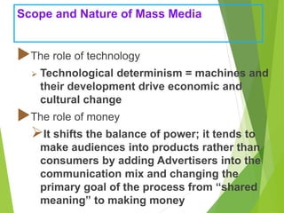Scope and Nature of Mass Media
The role of technology
 Technological determinism = machines and
their development drive economic and
cultural change
The role of money
It shifts the balance of power; it tends to
make audiences into products rather than
consumers by adding Advertisers into the
communication mix and changing the
primary goal of the process from “shared
meaning” to making money
 