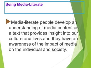 Being Media-Literate
Media-literate people develop an
understanding of media content as
a text that provides insight into our
culture and lives and they have an
awareness of the impact of media
on the individual and society.
 