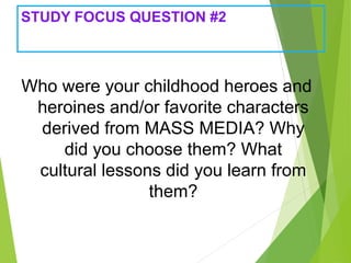 STUDY FOCUS QUESTION #2
Who were your childhood heroes and
heroines and/or favorite characters
derived from MASS MEDIA? Why
did you choose them? What
cultural lessons did you learn from
them?
 