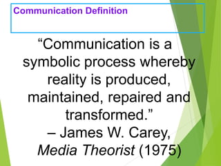 Communication Definition
“Communication is a
symbolic process whereby
reality is produced,
maintained, repaired and
transformed.”
– James W. Carey,
Media Theorist (1975)
 