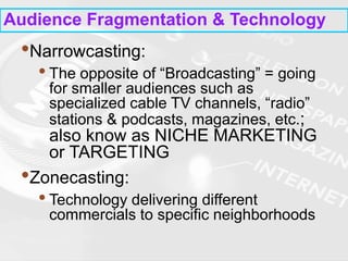Audience Fragmentation & Technology
•Narrowcasting:
• The opposite of “Broadcasting” = going
for smaller audiences such as
specialized cable TV channels, “radio”
stations & podcasts, magazines, etc.;
also know as NICHE MARKETING
or TARGETING
•Zonecasting:
• Technology delivering different
commercials to specific neighborhoods
 