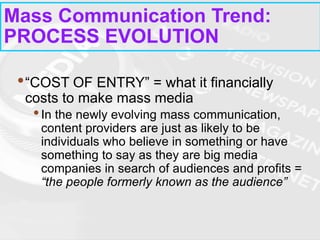 •“COST OF ENTRY” = what it financially
costs to make mass media
•In the newly evolving mass communication,
content providers are just as likely to be
individuals who believe in something or have
something to say as they are big media
companies in search of audiences and profits =
“the people formerly known as the audience”
Mass Communication Trend:
PROCESS EVOLUTION
 