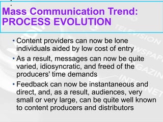 • Content providers can now be lone
individuals aided by low cost of entry
• As a result, messages can now be quite
varied, idiosyncratic, and freed of the
producers' time demands
• Feedback can now be instantaneous and
direct, and, as a result, audiences, very
small or very large, can be quite well known
to content producers and distributors
Mass Communication Trend:
PROCESS EVOLUTION
 