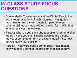 • Due to Media Convergence and the Digital Revolution
and through a variety of technologies, it has gotten
much easier and almost routine for people to get
commercial mass media without paying for it. With that
in mind, answer the following:
• Part A.) What do you think about people “sharing” digital
media? Have you ever illegally downloaded a song,
movie, or some other form of digital media? If so, how
do you justify that decision?
• Part B.) If you were selling commercial mass media,
how would you combat the problem of digital piracy?
IN-CLASS STUDY FOCUS
QUESTIONS
 