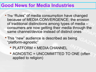 Good News for Media Industries
• The “Rules” of media consumption have changed
because of MEDIA CONVERGENCE; the erosion
of traditional distinctions among types of media –
consumers are now getting their media through the
same channel/device instead of distinct ones
•This “new” audience is described as being
“platform-agnostic”
• PLATFORM = MEDIA CHANNEL
• AGNOSTIC = UNCOMMITTED TO ONE (often
applied to religion)
 