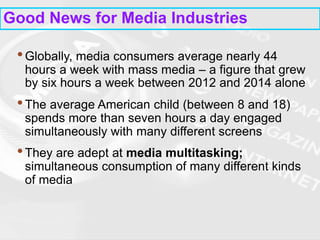 Good News for Media Industries
•Globally, media consumers average nearly 44
hours a week with mass media – a figure that grew
by six hours a week between 2012 and 2014 alone
•The average American child (between 8 and 18)
spends more than seven hours a day engaged
simultaneously with many different screens
•They are adept at media multitasking;
simultaneous consumption of many different kinds
of media
 