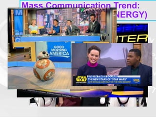 Mass Communication Trend:
CONCENTRATION (SYNERGY)
• DISNEY ASSETS
• Use their TV and Radio networks to promote their
movies, toys and theme parks by incorporating
coverage into the programming itself. For example:
• GOOD MORNING AMERICA had a “Star Wars” day
• ESPN featured the trailer
• The Radio Disney Music Awards had Star Wars as part
of the program…
 