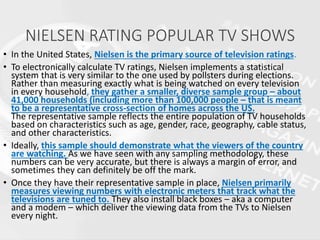 NIELSEN RATING POPULAR TV SHOWS
• In the United States, Nielsen is the primary source of television ratings.
• To electronically calculate TV ratings, Nielsen implements a statistical
system that is very similar to the one used by pollsters during elections.
Rather than measuring exactly what is being watched on every television
in every household, they gather a smaller, diverse sample group – about
41,000 households (including more than 100,000 people – that is meant
to be a representative cross-section of homes across the US.
The representative sample reflects the entire population of TV households
based on characteristics such as age, gender, race, geography, cable status,
and other characteristics.
• Ideally, this sample should demonstrate what the viewers of the country
are watching. As we have seen with any sampling methodology, these
numbers can be very accurate, but there is always a margin of error, and
sometimes they can definitely be off the mark.
• Once they have their representative sample in place, Nielsen primarily
measures viewing numbers with electronic meters that track what the
televisions are tuned to. They also install black boxes – aka a computer
and a modem – which deliver the viewing data from the TVs to Nielsen
every night.
 