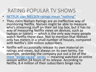 RATING POPULAR TV SHOWS
• NETFLIX says NIELSEN ratings mean “nothing”
• They claim Nielsen Ratings are an ineffective way of
monitoring Netflix. Nielsen might be able to measure
who’s streaming stuff on their set top box, but it has no
way of measuring Netflix views on devices, such as
laptops or tablets — which is the only way many people
watch Netflix these days. Not to mention that Nielsen
only has meters in a small number of houses, compared
with Netflix’s 104 million subscribers.
• Netflix will occasionally release its own material on
ratings and views, but always on its own terms. For
example, yesterday the company put out a list of the
most “binge-raced” series — meaning watched an entire
season within 24 hours of its release. According to
Netflix, 8.4 million of their subscribers binge race.
 