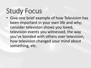 Study Focus
• Give one brief example of how Television has
been important in your own life and why;
consider television shows you loved,
television events you witnessed, the way
you’ve bonded with others over television,
how television changed your mind about
something, etc.
 