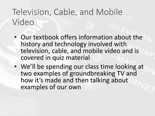 Television, Cable, and Mobile
Video
• Our textbook offers information about the
history and technology involved with
television, cable, and mobile video and is
covered in quiz material
• We’ll be spending our class time looking at
two examples of groundbreaking TV and
how it’s made and then talking about
examples of our own
 