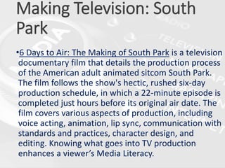 Making Television: South
Park
•6 Days to Air: The Making of South Park is a television
documentary film that details the production process
of the American adult animated sitcom South Park.
The film follows the show's hectic, rushed six-day
production schedule, in which a 22-minute episode is
completed just hours before its original air date. The
film covers various aspects of production, including
voice acting, animation, lip sync, communication with
standards and practices, character design, and
editing. Knowing what goes into TV production
enhances a viewer’s Media Literacy.
 