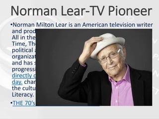 Norman Lear-TV Pioneer
•Norman Milton Lear is an American television writer
and producer who produced such 1970s sitcoms as
All in the Family, Sanford and Son, One Day at a
Time, The Jeffersons, Good Times, and Maude. As a
political activist, he founded the advocacy
organization People for the American Way in 1981
and has supported First Amendment rights and
progressive causes. Lear’s shows were known for
directly dealing with social and political issues of the
day. character design, and editing. Knowing about
the cultural history of TV enhances a viewer’s Media
Literacy.
•THE 70’s: TELEVISION GETS REAL
 