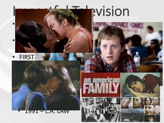 Impactful Television
• FIRST INTERRACIAL KISS:
• 1968 – Star Trek (Kirk & Uhura)
• FIRST REALITY TV SHOW:
• 1973: An American Family (PBS)
• FIRST TIME RAP/HIP-HOP IS ON TV:
• 1981 – American Bandstand; Sugar Hill Gang
performs “Rapper’s Delight”
• FIRST TIME A CHARACTER WITH DOWN
SYNDROME IS A MAJOR CHARACTER ON TV:
• 1989 – Life Goes On
• FIRST GAY/LESBIAN KISS ON TV:
• 1991 – L.A. LAW
 
