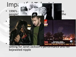 Impactful Television
• 1990’s – TV brings the topic of oral sex into
people’s living rooms amidst coverage of the
Clinton-Lewinsky scandal
• 2003 – The invasion of Iraq involved
unprecedented U.S. media coverage, especially
cable news networks. The coverage itself became
a source of controversy, as media outlets were
accused of pro-war bias, reporters were casualties
of both Iraqi and American gunfire, and claims of
censorship and propaganda became widespread
• 2004 – The Super Bowl halftime show provides the
setting for Janet Jackson’s performance and her
bejeweled nipple
 
