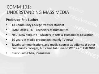 COMM 101:
UNDERSTANDING MASS MEDIA
Professor Eric Luther
• TX Community College transfer student
• SMU: Dallas, TX – Bachelors of Humanities
• NYU: New York, NY – Masters in Arts & Humanities Education
• 10 years in media production (mainly TV news)
• Taught communications and media courses as adjunct at other
community colleges, but came full-time to WCC as of Fall 2010
• Curriculum Chair, Journalism
 