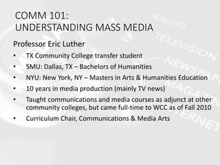 COMM 101:
UNDERSTANDING MASS MEDIA
Professor Eric Luther
• TX Community College transfer student
• SMU: Dallas, TX – Bachelors of Humanities
• NYU: New York, NY – Masters in Arts & Humanities Education
• 10 years in media production (mainly TV news)
• Taught communications and media courses as adjunct at other
community colleges, but came full-time to WCC as of Fall 2010
• Curriculum Chair, Communications & Media Arts
 