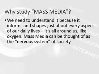 Why study “MASS MEDIA”?
•We need to understand it because it
informs and shapes just about every aspect
of our daily lives – it’s all around us, like
oxygen. Mass Media can be thought of as
the “nervous system” of society.
 