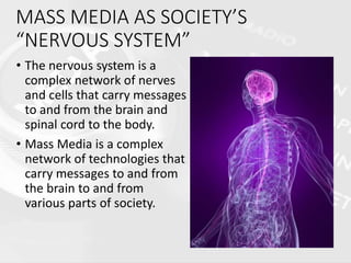 MASS MEDIA AS SOCIETY’S
“NERVOUS SYSTEM”
• The nervous system is a
complex network of nerves
and cells that carry messages
to and from the brain and
spinal cord to the body.
• Mass Media is a complex
network of technologies that
carry messages to and from
the brain to and from
various parts of society.
 