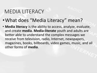 MEDIA LITERACY
•What does “Media Literacy” mean?
• Media literacy is the ability to access, analyze, evaluate,
and create media. Media-literate youth and adults are
better able to understand the complex messages we
receive from television, radio, Internet, newspapers,
magazines, books, billboards, video games, music, and all
other forms of media.
 