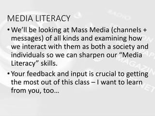MEDIA LITERACY
•We’ll be looking at Mass Media (channels +
messages) of all kinds and examining how
we interact with them as both a society and
individuals so we can sharpen our “Media
Literacy” skills.
•Your feedback and input is crucial to getting
the most out of this class – I want to learn
from you, too…
 