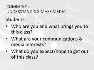 COMM 101:
UNDERSTANDING MASS MEDIA
Students:
• Who are you and what brings you to
this class?
• What are your communications &
media interests?
• What do you expect/hope to get out
of this class?
 