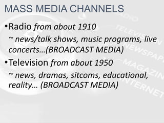 •Radio from about 1910
~ news/talk shows, music programs, live
concerts…(BROADCAST MEDIA)
•Television from about 1950
~ news, dramas, sitcoms, educational,
reality… (BROADCAST MEDIA)
MASS MEDIA CHANNELS
 