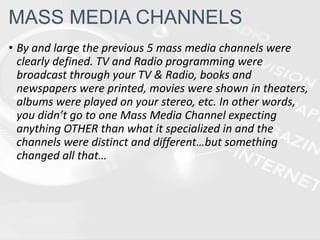 • By and large the previous 5 mass media channels were
clearly defined. TV and Radio programming were
broadcast through your TV & Radio, books and
newspapers were printed, movies were shown in theaters,
albums were played on your stereo, etc. In other words,
you didn’t go to one Mass Media Channel expecting
anything OTHER than what it specialized in and the
channels were distinct and different…but something
changed all that…
MASS MEDIA CHANNELS
 