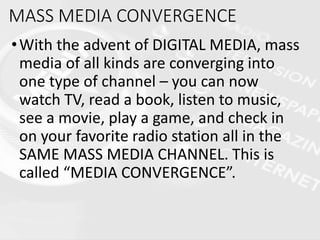 MASS MEDIA CONVERGENCE
•With the advent of DIGITAL MEDIA, mass
media of all kinds are converging into
one type of channel – you can now
watch TV, read a book, listen to music,
see a movie, play a game, and check in
on your favorite radio station all in the
SAME MASS MEDIA CHANNEL. This is
called “MEDIA CONVERGENCE”.
 