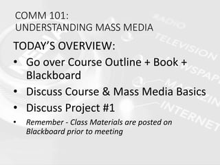COMM 101:
UNDERSTANDING MASS MEDIA
TODAY’S OVERVIEW:
• Go over Course Outline + Book +
Blackboard
• Discuss Course & Mass Media Basics
• Discuss Project #1
• Remember - Class Materials are posted on
Blackboard prior to meeting
 
