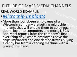 FUTURE OF MASS MEDIA CHANNELS
REAL WORLD EXAMPLE:
•Microchip Implants
• More than four dozen employees of a
Wisconsin company are getting microchip
implants that will enable them to go through
doors, log onto computers and more. NBC’s
Ron Mott reports from the company’s first-
ever “chip day,” where employees have the
chips implanted and one demonstrates buying
a candy bar from a vending machine with a
wave of his hand.
 
