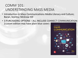 COMM 101:
UNDERSTANDING MASS MEDIA
• Introduction to Mass Communications-Media Literacy and Culture;
Baran, Stanley; McGraw Hill
• 3 PURCHASING OPTIONS – ALL INCLUDE CONNECT COMMUNICATION
(custom edition may have plain blue cover)
 