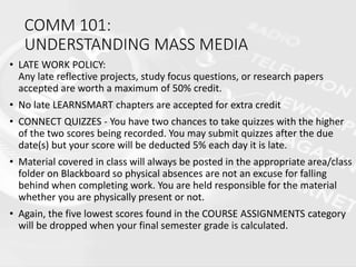 COMM 101:
UNDERSTANDING MASS MEDIA
• LATE WORK POLICY:
Any late reflective projects, study focus questions, or research papers
accepted are worth a maximum of 50% credit.
• No late LEARNSMART chapters are accepted for extra credit
• CONNECT QUIZZES - You have two chances to take quizzes with the higher
of the two scores being recorded. You may submit quizzes after the due
date(s) but your score will be deducted 5% each day it is late.
• Material covered in class will always be posted in the appropriate area/class
folder on Blackboard so physical absences are not an excuse for falling
behind when completing work. You are held responsible for the material
whether you are physically present or not.
• Again, the five lowest scores found in the COURSE ASSIGNMENTS category
will be dropped when your final semester grade is calculated.
 