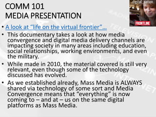 COMM 101
MEDIA PRESENTATION
• A look at “life on the virtual frontier”…
• This documentary takes a look at how media
convergence and digital media delivery channels are
impacting society in many areas including education,
social relationships, working environments, and even
the military.
• While made in 2010, the material covered is still very
relevant, even though some of the technology
discussed has evolved.
• As we established already, Mass Media is ALWAYS
shared via technology of some sort and Media
Convergence means that “everything” is now
coming to – and at – us on the same digital
platforms as Mass Media.
 
