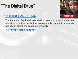 • INTERNET ADDICTION
• The American Psychiatric Association does not recognize internet
addiction as a disorder, but a growing number of medical experts
has begun taking the condition seriously.
• DETROIT TREATMENT…
“The Digital Drug”
 