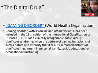 • “GAMING DISORDER” (World Health Organization)
• Gaming disorder, with its online and offline variants, has been
included in the 11th edition of the International Classification of
Diseases (ICD-11) as a clinically recognizable and clinically
significant syndrome, when the pattern of gaming behavior is of
such a nature and intensity that it results in marked distress or
significant impairment in personal, family, social, educational or
occupational functioning.
“The Digital Drug”
 