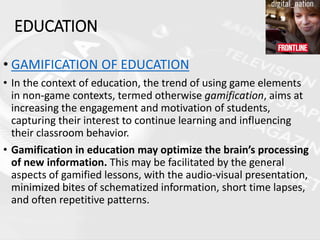 • GAMIFICATION OF EDUCATION
• In the context of education, the trend of using game elements
in non-game contexts, termed otherwise gamification, aims at
increasing the engagement and motivation of students,
capturing their interest to continue learning and influencing
their classroom behavior.
• Gamification in education may optimize the brain’s processing
of new information. This may be facilitated by the general
aspects of gamified lessons, with the audio-visual presentation,
minimized bites of schematized information, short time lapses,
and often repetitive patterns.
EDUCATION
 