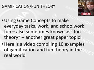 GAMIFICATION/FUN THEORY
•Using Game Concepts to make
everyday tasks, work, and schoolwork
fun – also sometimes known as “fun
theory” – another great paper topic!
•Here is a video compiling 10 examples
of gamification and fun theory in the
real world
 