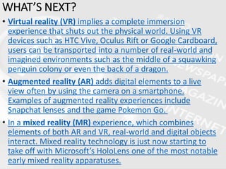 • Virtual reality (VR) implies a complete immersion
experience that shuts out the physical world. Using VR
devices such as HTC Vive, Oculus Rift or Google Cardboard,
users can be transported into a number of real-world and
imagined environments such as the middle of a squawking
penguin colony or even the back of a dragon.
• Augmented reality (AR) adds digital elements to a live
view often by using the camera on a smartphone.
Examples of augmented reality experiences include
Snapchat lenses and the game Pokemon Go.
• In a mixed reality (MR) experience, which combines
elements of both AR and VR, real-world and digital objects
interact. Mixed reality technology is just now starting to
take off with Microsoft’s HoloLens one of the most notable
early mixed reality apparatuses.
WHAT’S NEXT?
 