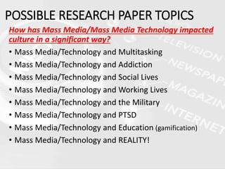 How has Mass Media/Mass Media Technology impacted
culture in a significant way?
• Mass Media/Technology and Multitasking
• Mass Media/Technology and Addiction
• Mass Media/Technology and Social Lives
• Mass Media/Technology and Working Lives
• Mass Media/Technology and the Military
• Mass Media/Technology and PTSD
• Mass Media/Technology and Education (gamification)
• Mass Media/Technology and REALITY!
POSSIBLE RESEARCH PAPER TOPICS
 